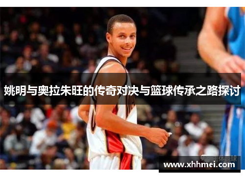 姚明与奥拉朱旺的传奇对决与篮球传承之路探讨